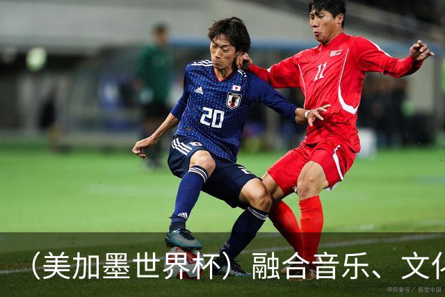 （美加墨世界杯）融合音乐、文化和足球 世界杯开幕式亮点足